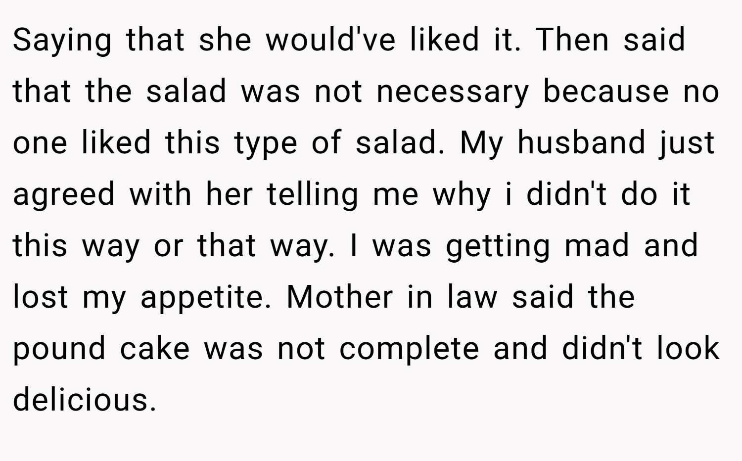Saying that she would've liked it. Then said that the salad was not necessary because no one liked this type of salad. My husband just agreed with her telling me why i didn't do it this way or that way. I was getting mad and lost my appetite. Mother in law said the pound cake was not complete and didn't look delicious.