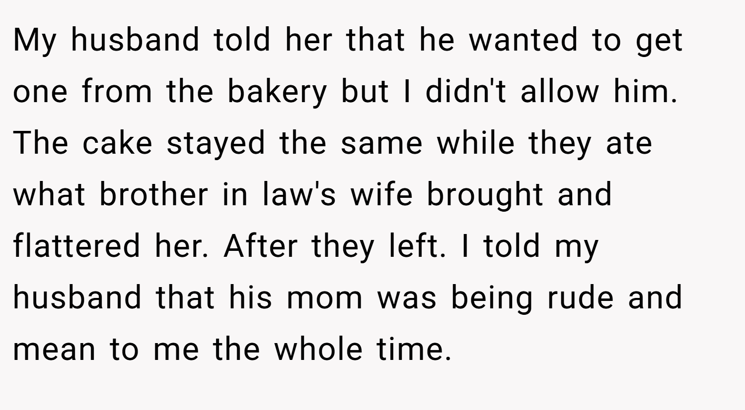 My husband told her that he wanted to get one from the bakery but I didn't allow him. The cake stayed the same while they ate what brother in law's wife brought and flattered her. After they left. I told my husband that his mom was being rude and mean to me the whole time.