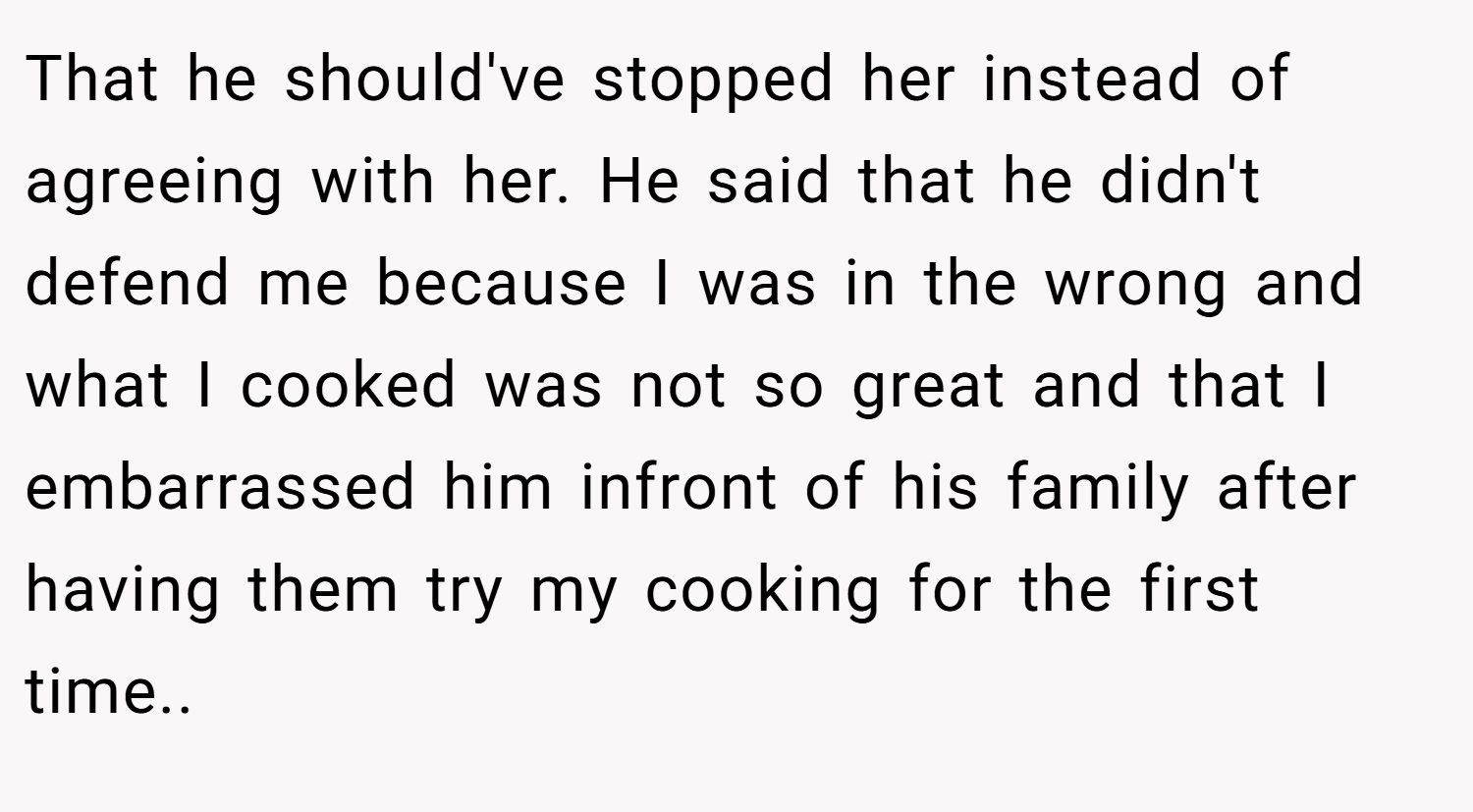 That he should've stopped her instead of agreeing with her. He said that he didn't defend me because I was in the wrong and what I cooked was not so great and that I embarrassed him infront of his family after having them try my cooking for the first time..