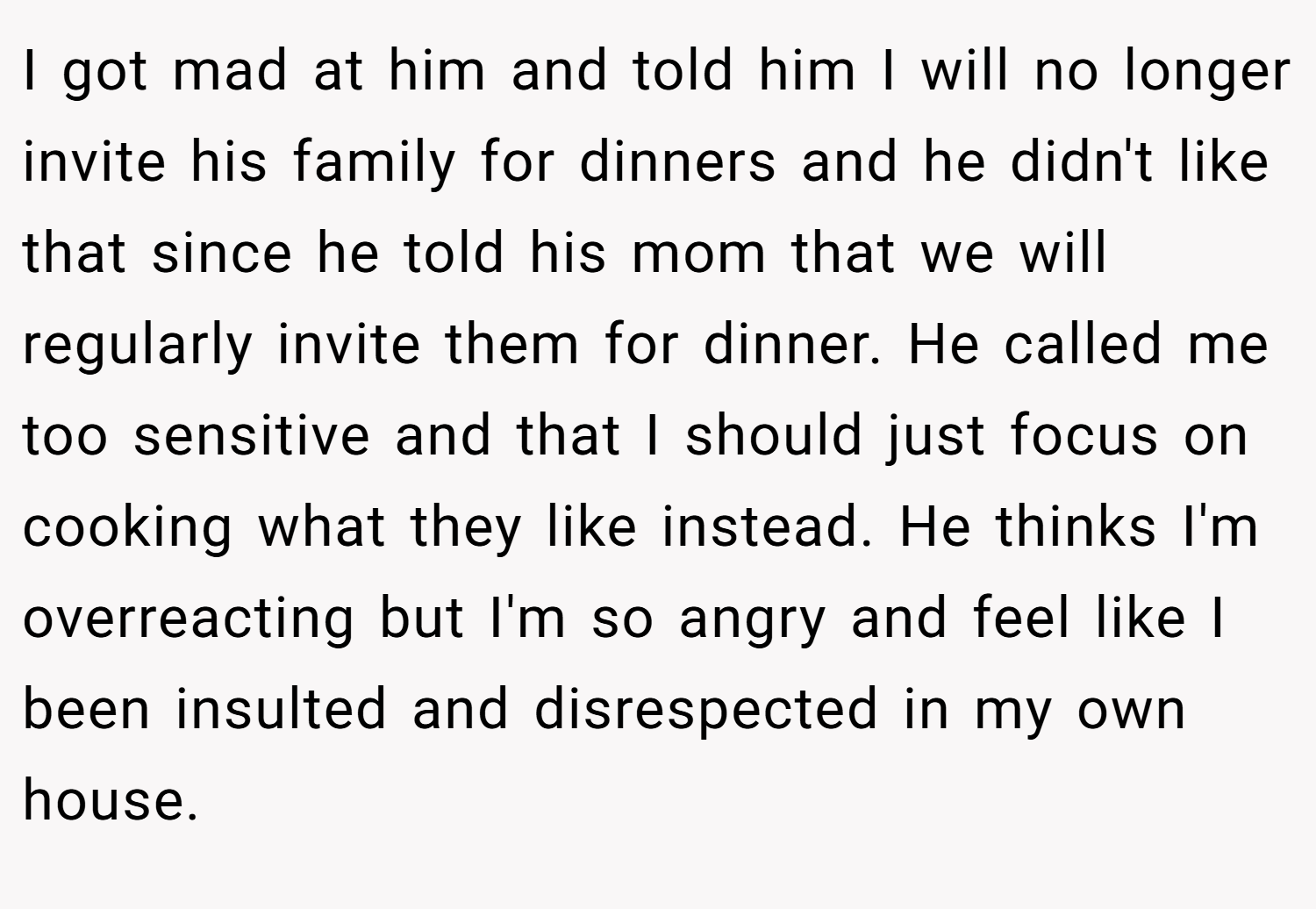 I got mad at him and told him I will no longer invite his family for dinners and he didn't like that since he told his mom that we will regularly invite them for dinner. He called me too sensitive and that I should just focus on cooking what they like instead. He thinks I'm overreacting but I'm so angry and feel like I been insulted and disrespected in my own house.