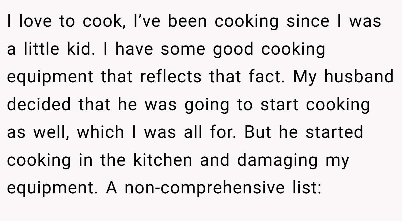 I love to cook, I’ve been cooking since I was a little kid. I have some good cooking equipment that reflects that fact. My husband decided that he was going to start cooking as well, which I was all for. But he started cooking in the kitchen and damaging my equipment. A non-comprehensive list: