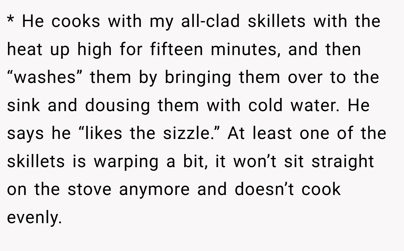 * He cooks with my all-clad skillets with the heat up high for fifteen minutes, and then “washes” them by bringing them over to the sink and dousing them with cold water. He says he “likes the sizzle.” At least one of the skillets is warping a bit, it won’t sit straight on the stove anymore and doesn’t cook evenly.