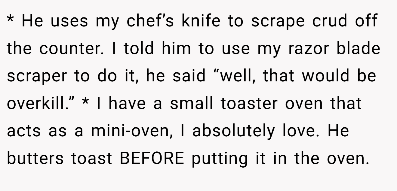 * He uses my chef’s knife to scrape crud off the counter. I told him to use my razor blade scraper to do it, he said “well, that would be overkill.” * I have a small toaster oven that acts as a mini-oven, I absolutely love. He butters toast BEFORE putting it in the oven.