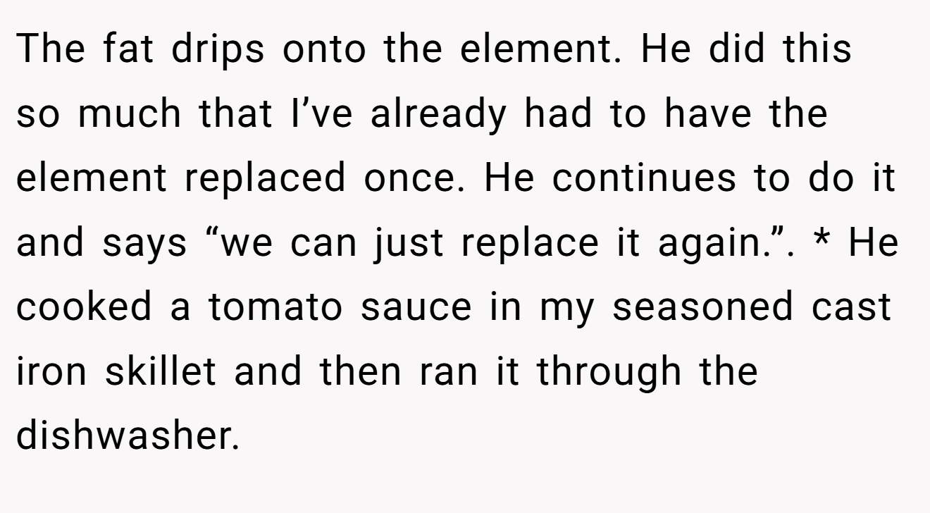 The fat drips onto the element. He did this so much that I’ve already had to have the element replaced once. He continues to do it and says “we can just replace it again.”. * He cooked a tomato sauce in my seasoned cast iron skillet and then ran it through the dishwasher.