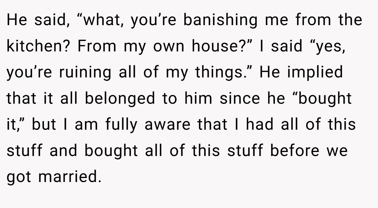 He said, “what, you’re banishing me from the kitchen? From my own house?” I said “yes, you’re ruining all of my things.” He implied that it all belonged to him since he “bought it,” but I am fully aware that I had all of this stuff and bought all of this stuff before we got married.