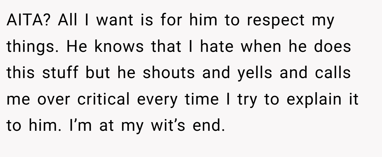 AITA? All I want is for him to respect my things. He knows that I hate when he does this stuff but he shouts and yells and calls me over critical every time I try to explain it to him. I’m at my wit’s end.