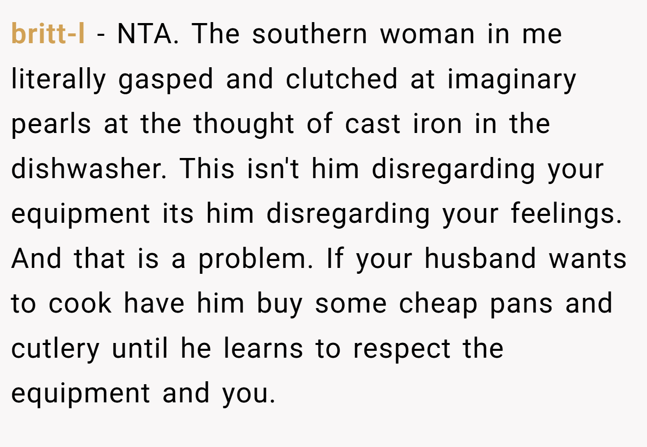 britt-l − NTA. The southern woman in me literally gasped and clutched at imaginary pearls at the thought of cast iron in the dishwasher. This isn't him disregarding your equipment its him disregarding your feelings. And that is a problem. If your husband wants to cook have him buy some cheap pans and cutlery until he learns to respect the equipment and you.