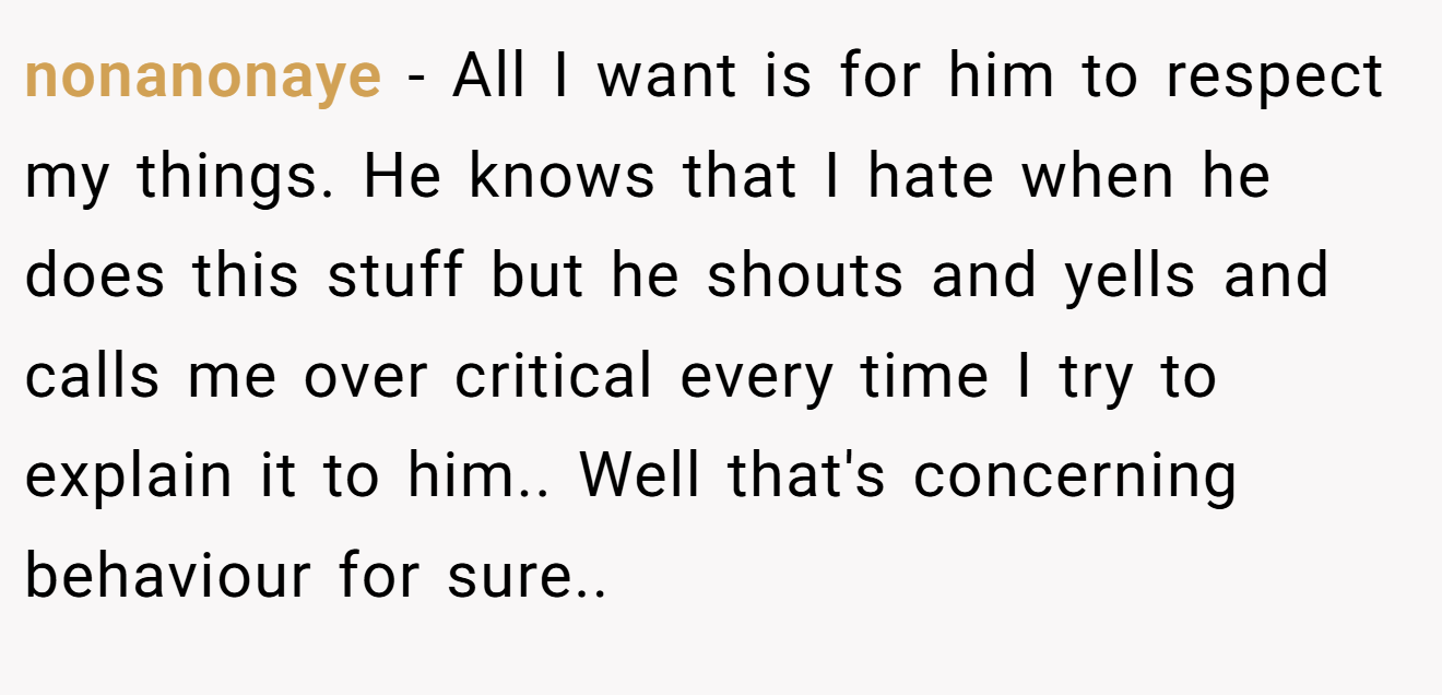 nonanonaye − All I want is for him to respect my things. He knows that I hate when he does this stuff but he shouts and yells and calls me over critical every time I try to explain it to him.. Well that's concerning behaviour for sure..