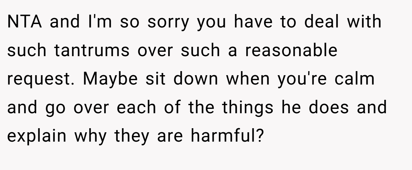 NTA and I'm so sorry you have to deal with such tantrums over such a reasonable request. Maybe sit down when you're calm and go over each of the things he does and explain why they are harmful?