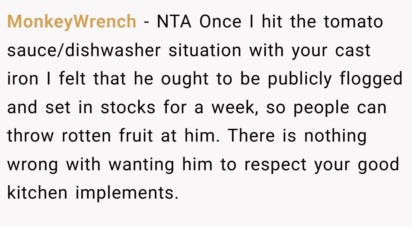 MonkeyWrench − NTA Once I hit the tomato sauce/dishwasher situation with your cast iron I felt that he ought to be publicly flogged and set in stocks for a week, so people can throw rotten fruit at him. There is nothing wrong with wanting him to respect your good kitchen implements.