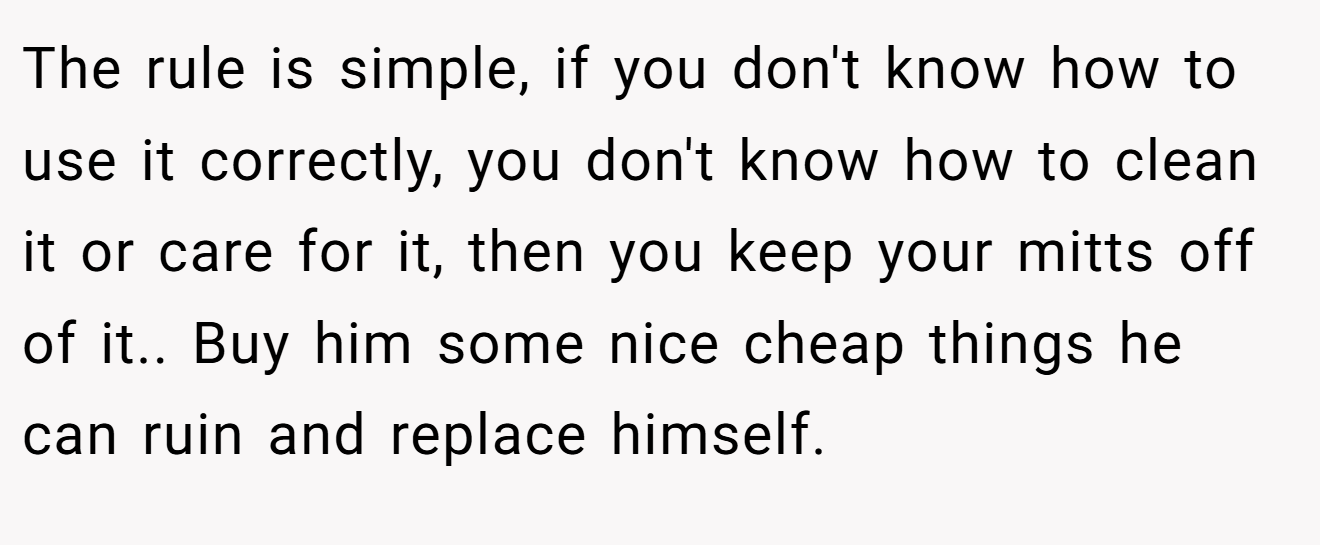 The rule is simple, if you don't know how to use it correctly, you don't know how to clean it or care for it, then you keep your mitts off of it.. Buy him some nice cheap things he can ruin and replace himself.