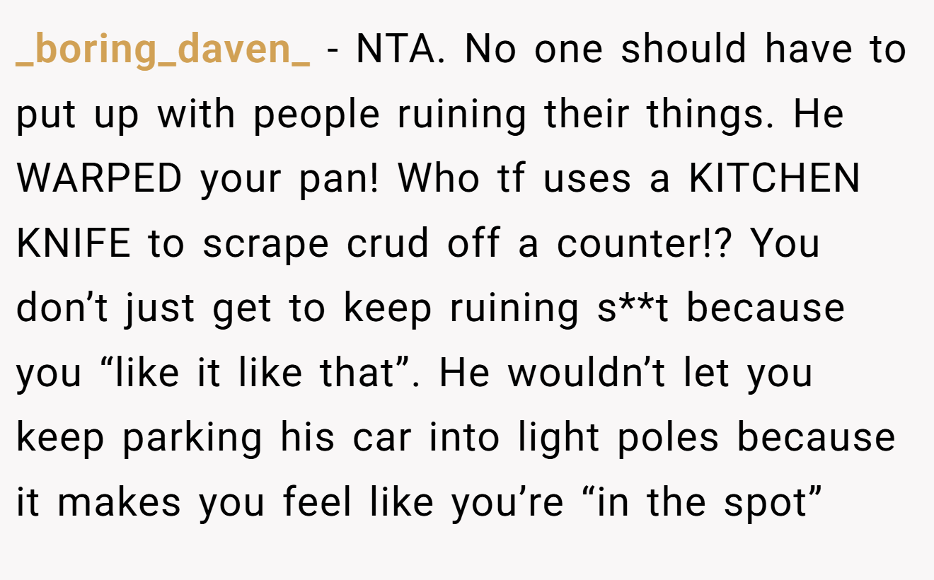 _boring_daven_ − NTA. No one should have to put up with people ruining their things. He WARPED your pan! Who tf uses a KITCHEN KNIFE to scrape crud off a counter!? You don’t just get to keep ruining s**t because you “like it like that”. He wouldn’t let you keep parking his car into light poles because it makes you feel like you’re “in the spot”