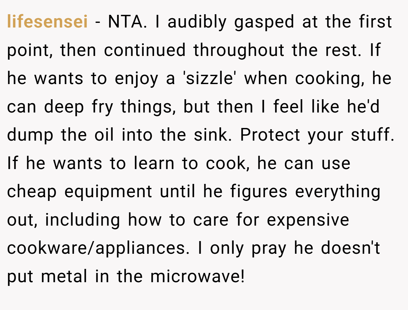 lifesensei − NTA. I audibly gasped at the first point, then continued throughout the rest. If he wants to enjoy a 'sizzle' when cooking, he can deep fry things, but then I feel like he'd dump the oil into the sink. Protect your stuff. If he wants to learn to cook, he can use cheap equipment until he figures everything out, including how to care for expensive cookware/appliances. I only pray he doesn't put metal in the microwave!