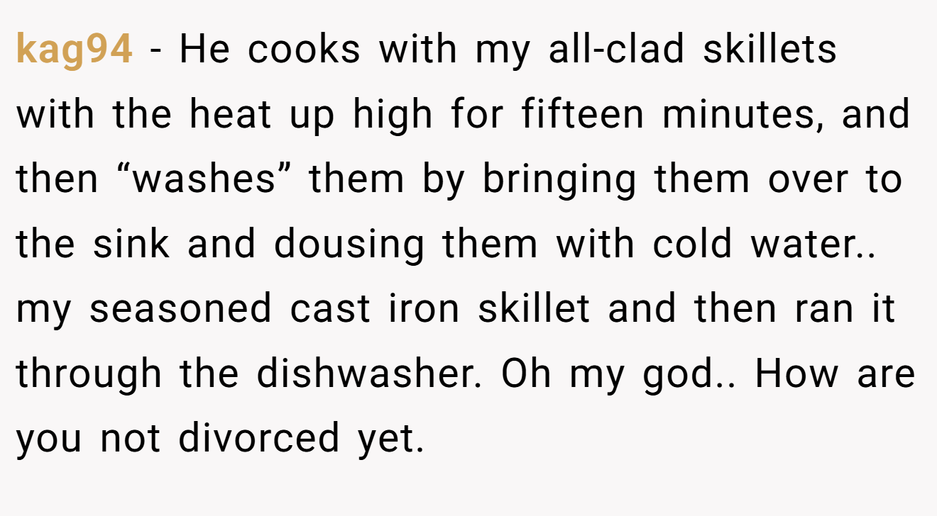 kag94 − He cooks with my all-clad skillets with the heat up high for fifteen minutes, and then “washes” them by bringing them over to the sink and dousing them with cold water.. my seasoned cast iron skillet and then ran it through the dishwasher. Oh my god.. How are you not divorced yet.