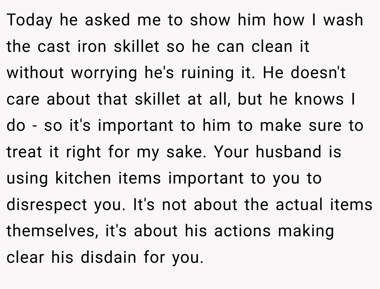 Today he asked me to show him how I wash the cast iron skillet so he can clean it without worrying he's ruining it. He doesn't care about that skillet at all, but he knows I do - so it's important to him to make sure to treat it right for my sake. Your husband is using kitchen items important to you to disrespect you. It's not about the actual items themselves, it's about his actions making clear his disdain for you.