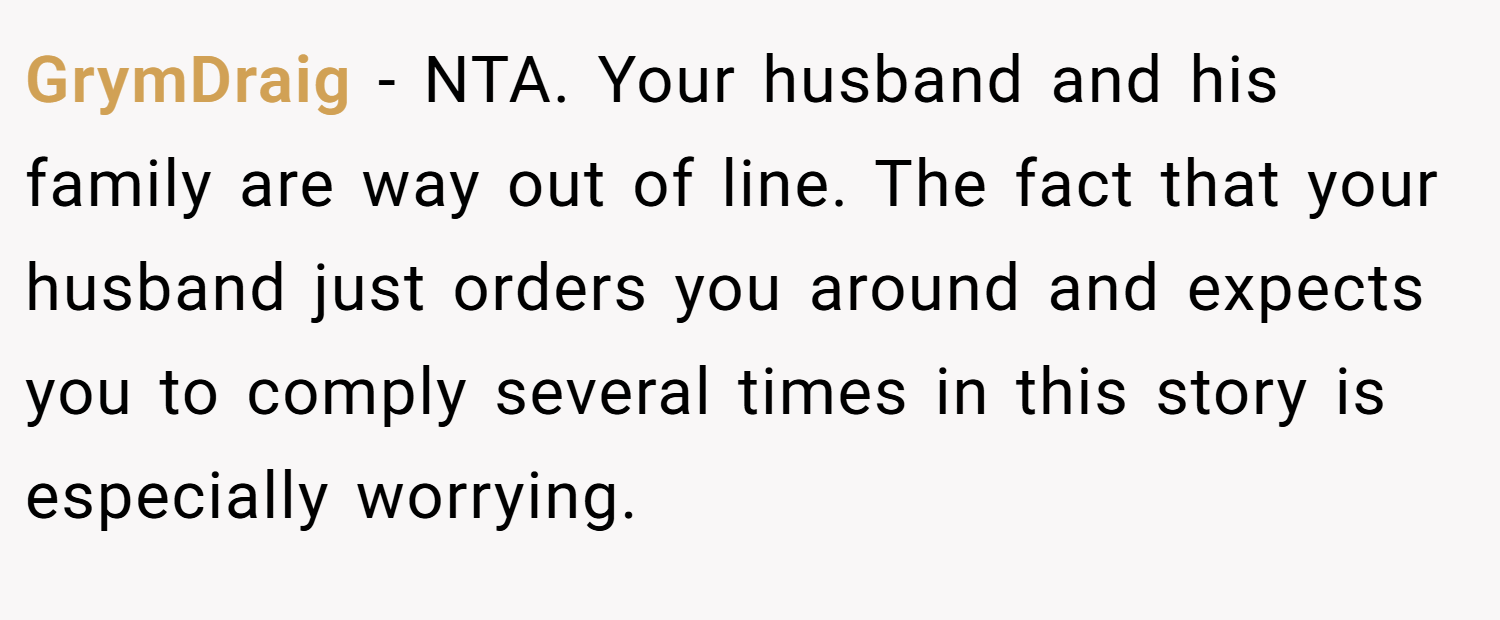 GrymDraig − NTA. Your husband and his family are way out of line. The fact that your husband just orders you around and expects you to comply several times in this story is especially worrying.