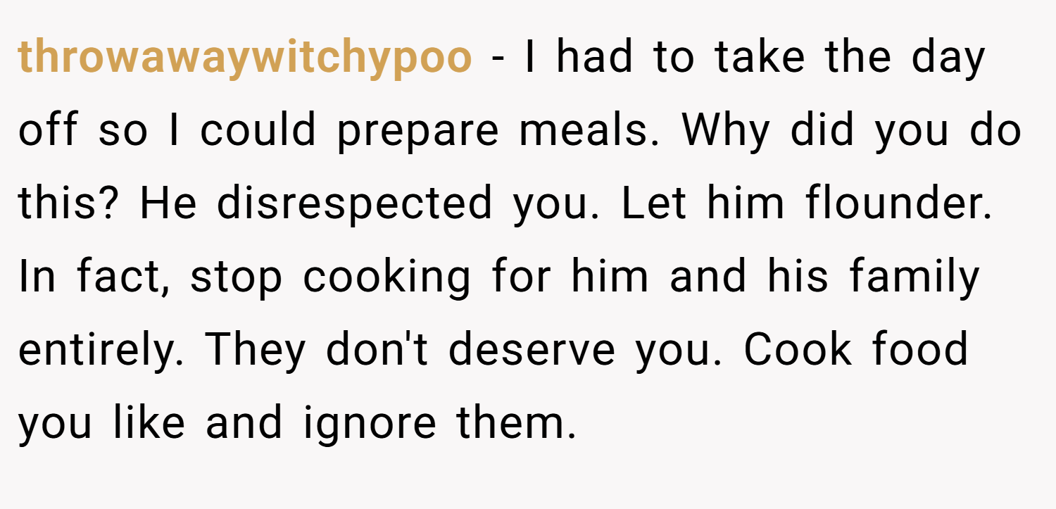 throwawaywitchypoo − I had to take the day off so I could prepare meals. Why did you do this? He disrespected you. Let him flounder. In fact, stop cooking for him and his family entirely. They don't deserve you. Cook food you like and ignore them.