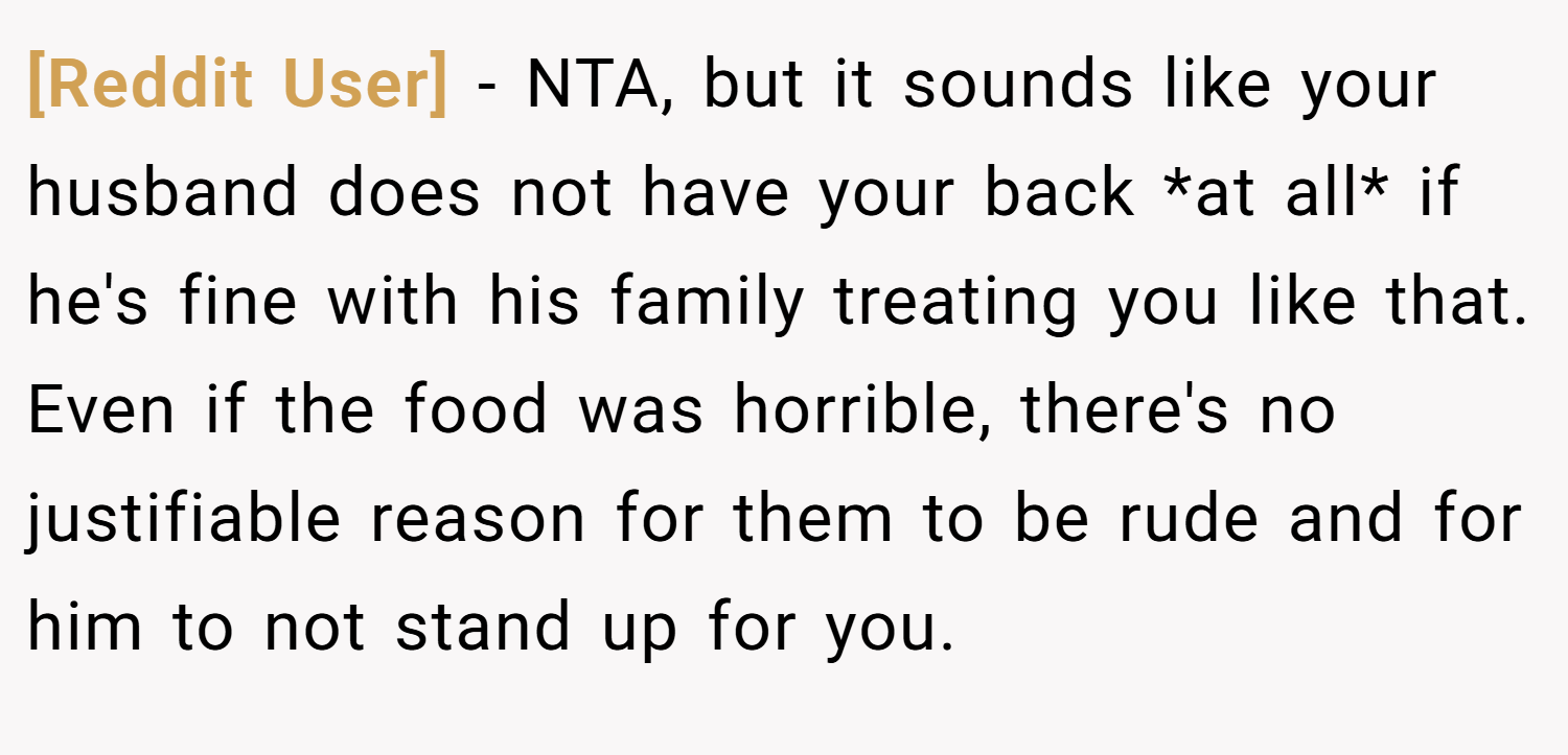 [Reddit User] − NTA, but it sounds like your husband does not have your back *at all* if he's fine with his family treating you like that. Even if the food was horrible, there's no justifiable reason for them to be rude and for him to not stand up for you.
