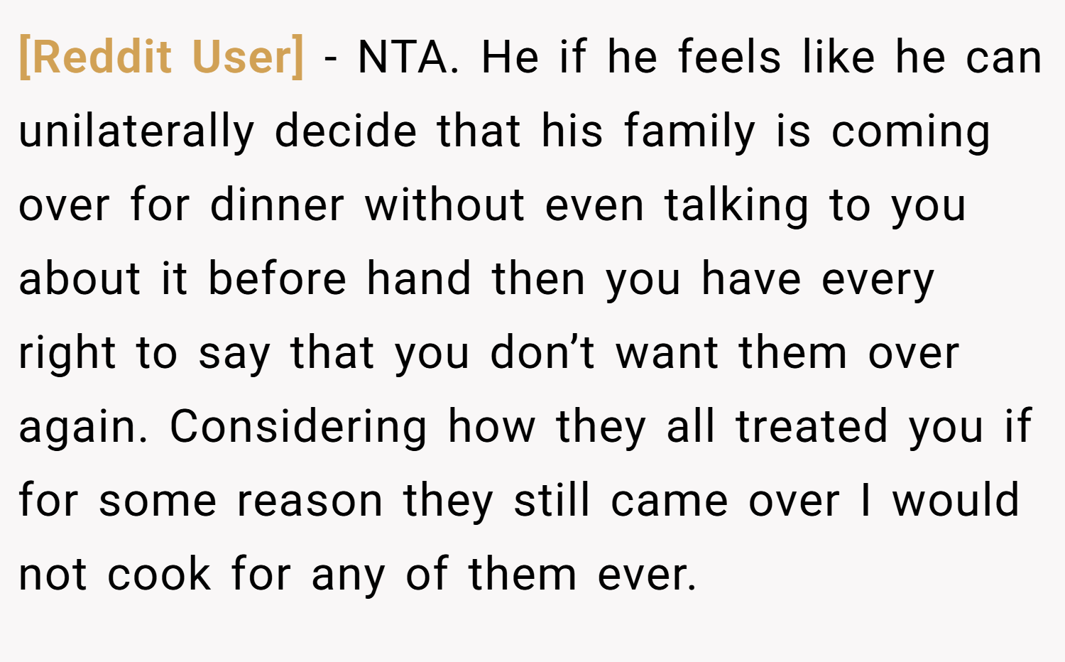 [Reddit User] − NTA. He if he feels like he can unilaterally decide that his family is coming over for dinner without even talking to you about it before hand then you have every right to say that you don’t want them over again. Considering how they all treated you if for some reason they still came over I would not cook for any of them ever.