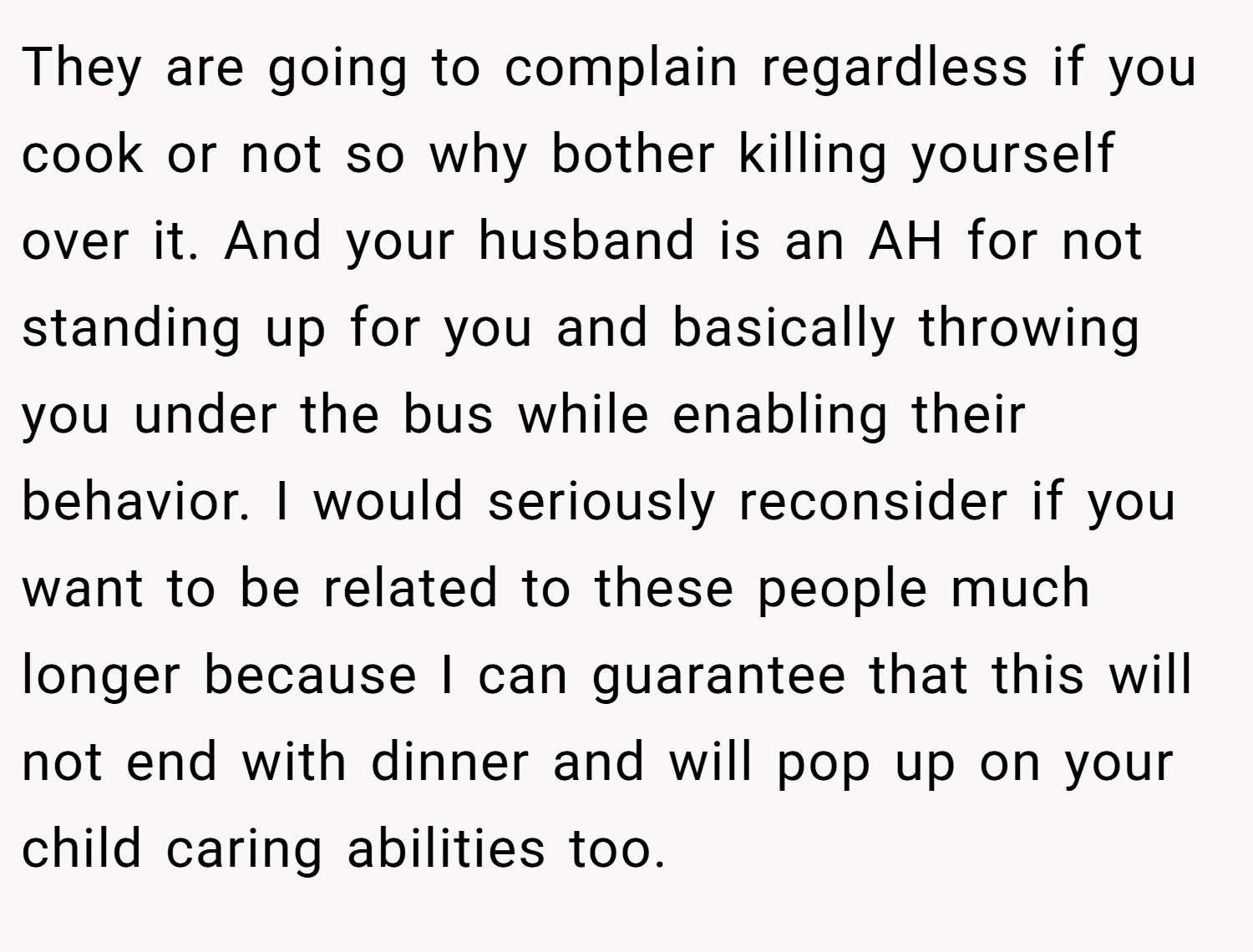 They are going to complain regardless if you cook or not so why bother killing yourself over it. And your husband is an AH for not standing up for you and basically throwing you under the bus while enabling their behavior. I would seriously reconsider if you want to be related to these people much longer because I can guarantee that this will not end with dinner and will pop up on your child caring abilities too.