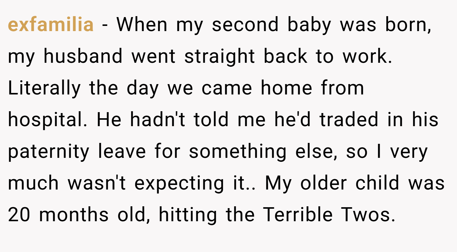 exfamilia − When my second baby was born, my husband went straight back to work. Literally the day we came home from hospital. He hadn't told me he'd traded in his paternity leave for something else, so I very much wasn't expecting it.. My older child was 20 months old, hitting the Terrible Twos.