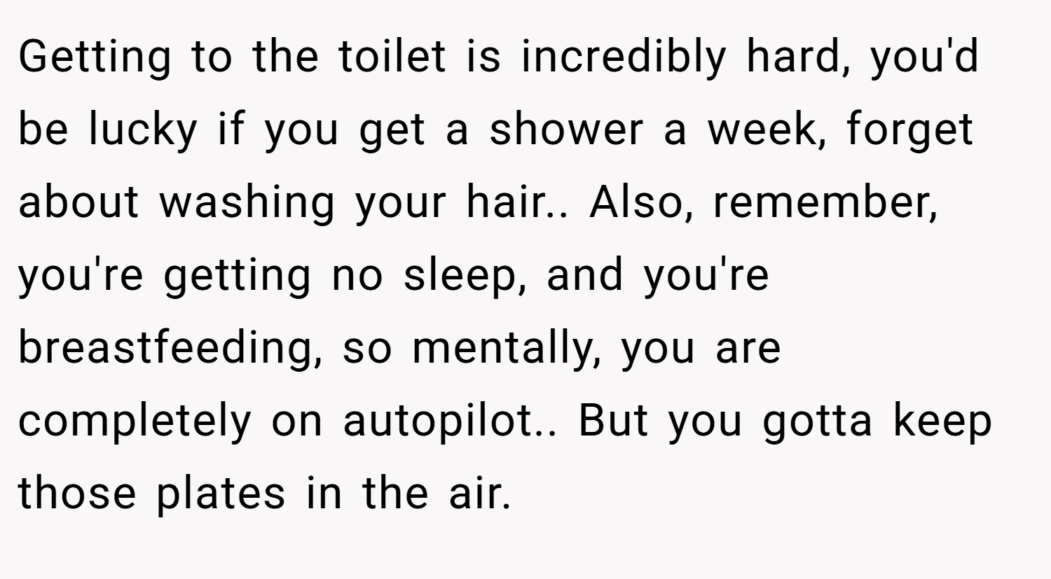 Getting to the toilet is incredibly hard, you'd be lucky if you get a shower a week, forget about washing your hair.. Also, remember, you're getting no sleep, and you're breastfeeding, so mentally, you are completely on autopilot.. But you gotta keep those plates in the air.