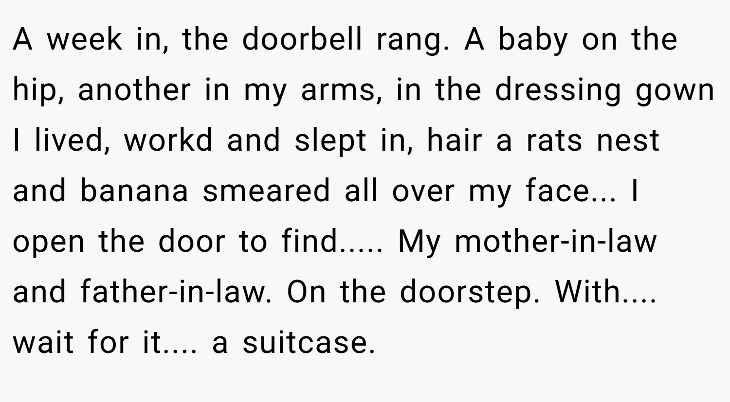 A week in, the doorbell rang. A baby on the hip, another in my arms, in the dressing gown I lived, workd and slept in, hair a rats nest and banana smeared all over my face... I open the door to find..... My mother-in-law and father-in-law. On the doorstep. With.... wait for it.... a suitcase.