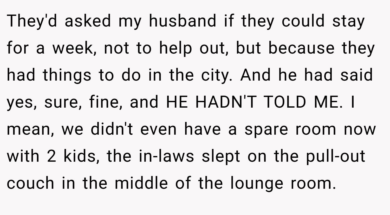 They'd asked my husband if they could stay for a week, not to help out, but because they had things to do in the city. And he had said yes, sure, fine, and HE HADN'T TOLD ME. I mean, we didn't even have a spare room now with 2 kids, the in-laws slept on the pull-out couch in the middle of the lounge room.