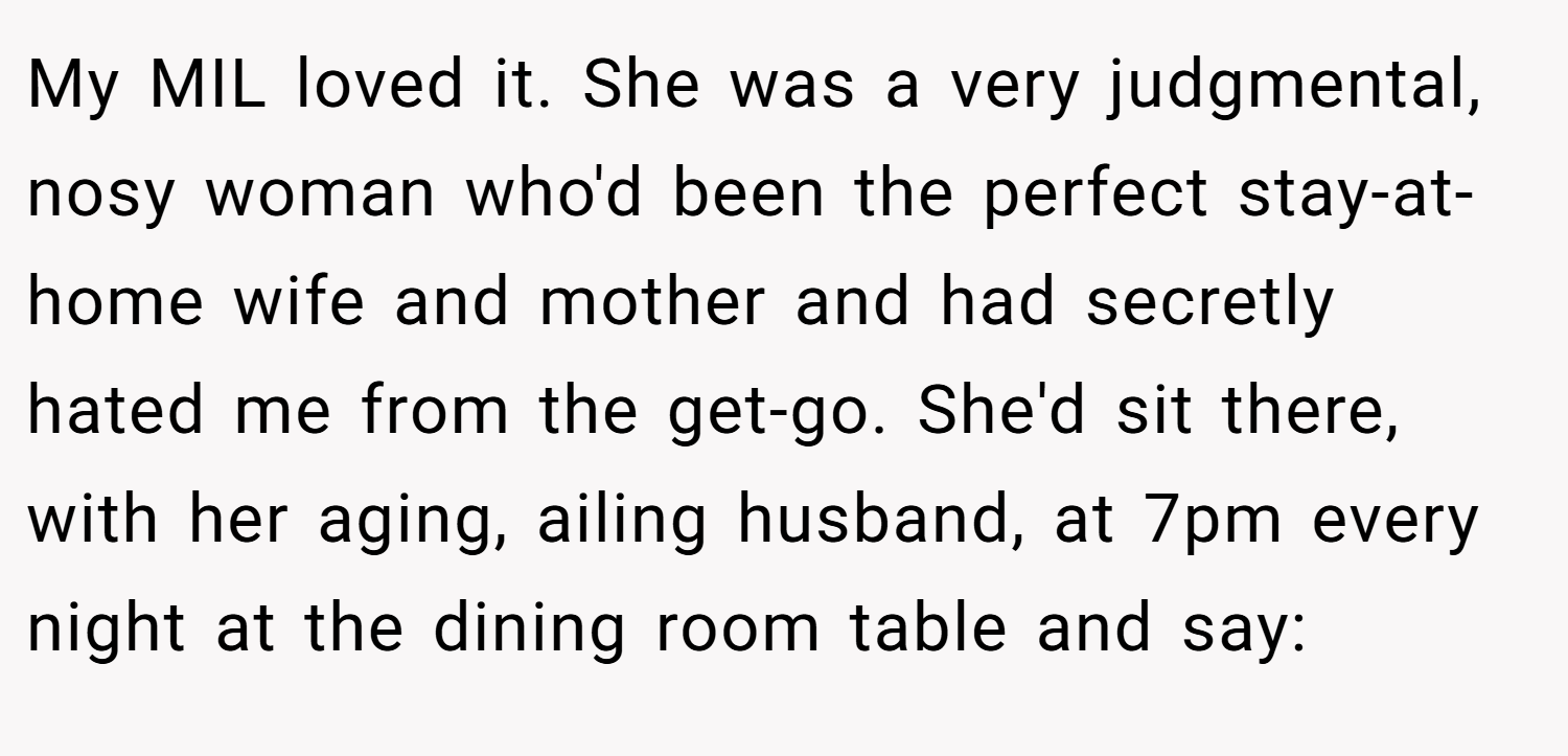 My MIL loved it. She was a very judgmental, nosy woman who'd been the perfect stay-at-home wife and mother and had secretly hated me from the get-go. She'd sit there, with her aging, ailing husband, at 7pm every night at the dining room table and say: