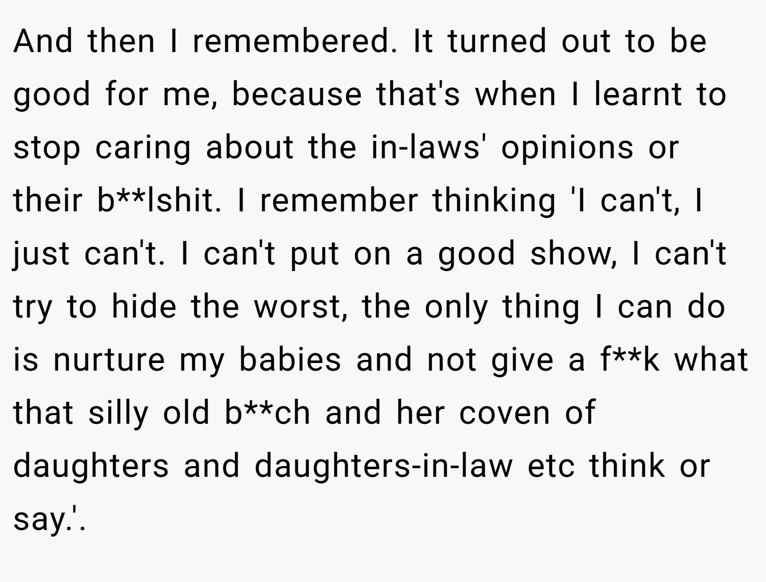 And then I remembered. It turned out to be good for me, because that's when I learnt to stop caring about the in-laws' opinions or their b**lshit. I remember thinking 'I can't, I just can't. I can't put on a good show, I can't try to hide the worst, the only thing I can do is nurture my babies and not give a f**k what that silly old b**ch and her coven of daughters and daughters-in-law etc think or say.'.