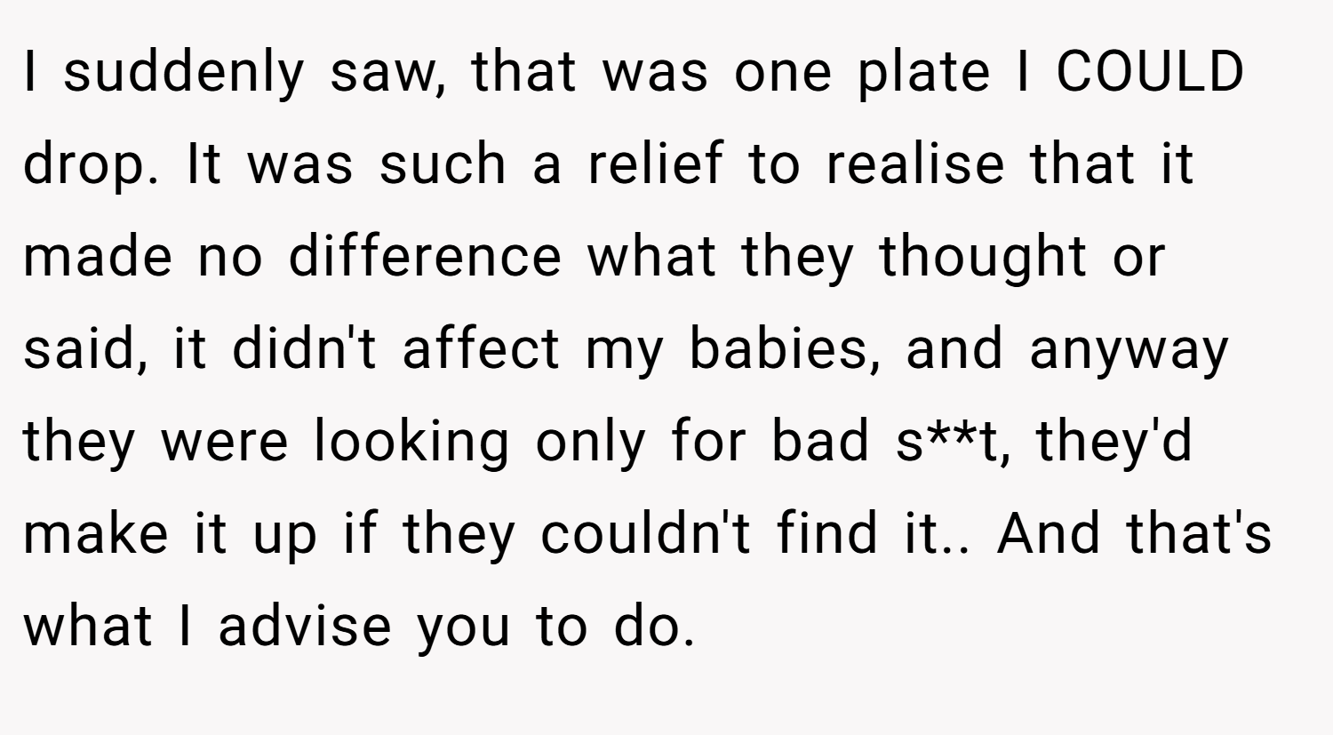 I suddenly saw, that was one plate I COULD drop. It was such a relief to realise that it made no difference what they thought or said, it didn't affect my babies, and anyway they were looking only for bad s**t, they'd make it up if they couldn't find it.. And that's what I advise you to do.