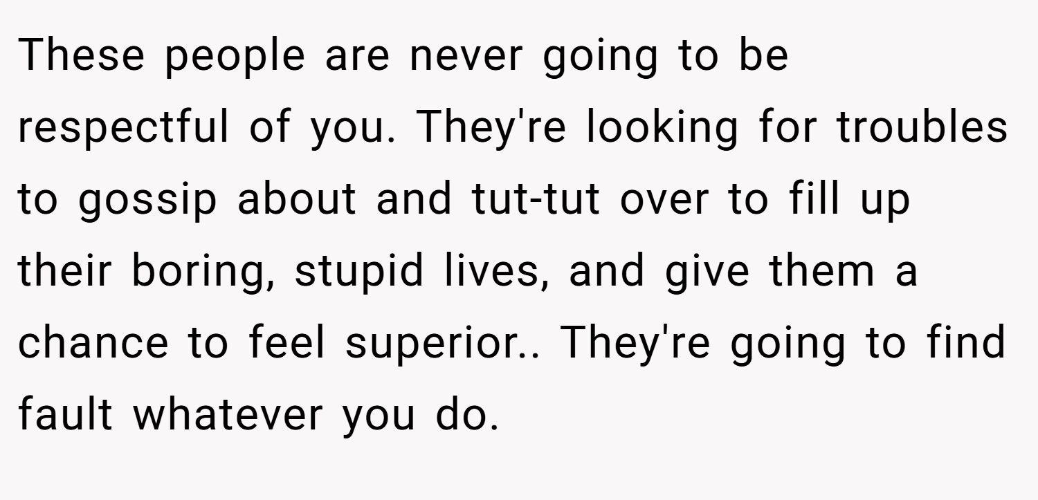These people are never going to be respectful of you. They're looking for troubles to gossip about and tut-tut over to fill up their boring, stupid lives, and give them a chance to feel superior.. They're going to find fault whatever you do.