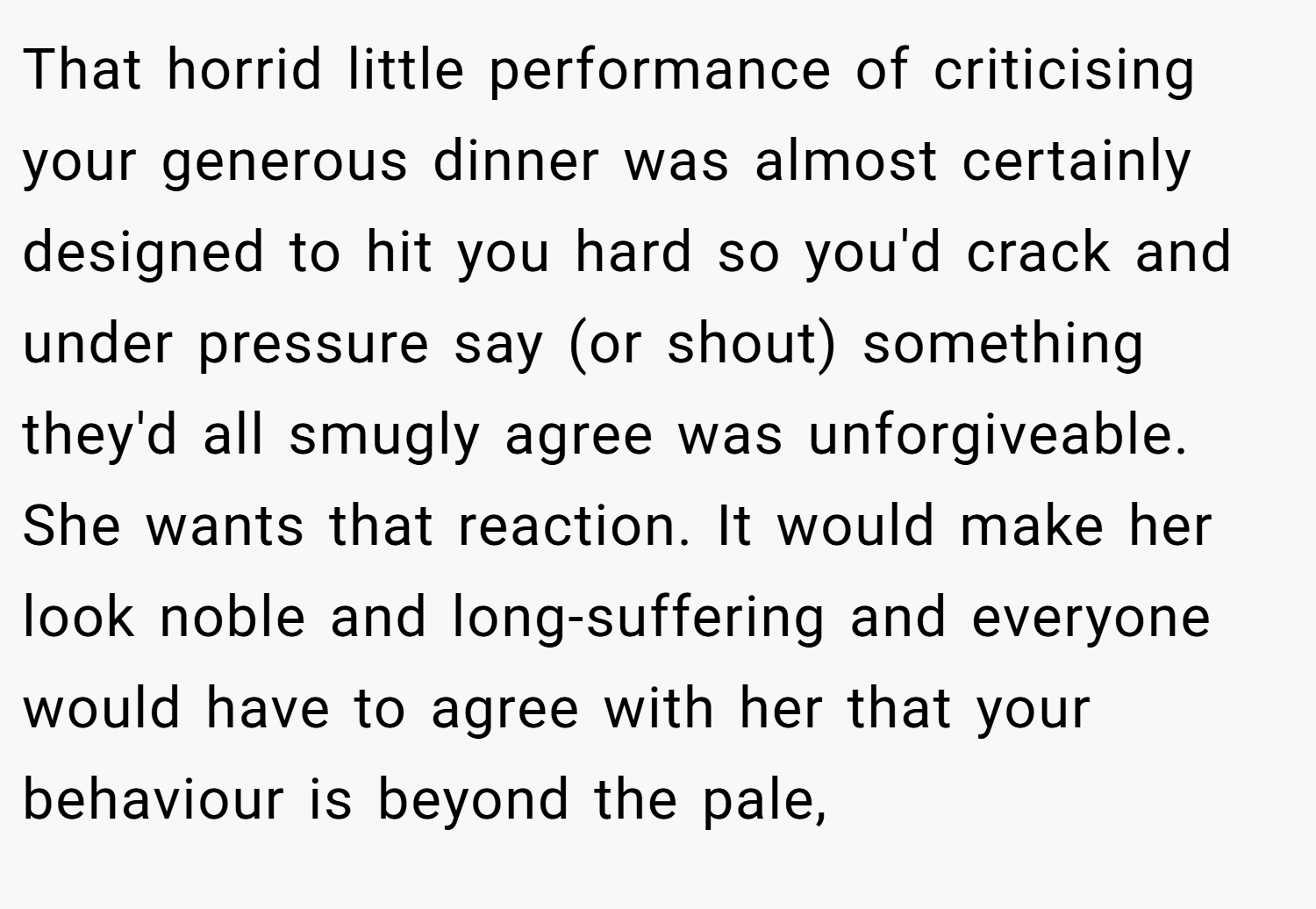 That horrid little performance of criticising your generous dinner was almost certainly designed to hit you hard so you'd crack and under pressure say (or shout) something they'd all smugly agree was unforgiveable. She wants that reaction. It would make her look noble and long-suffering and everyone would have to agree with her that your behaviour is beyond the pale,