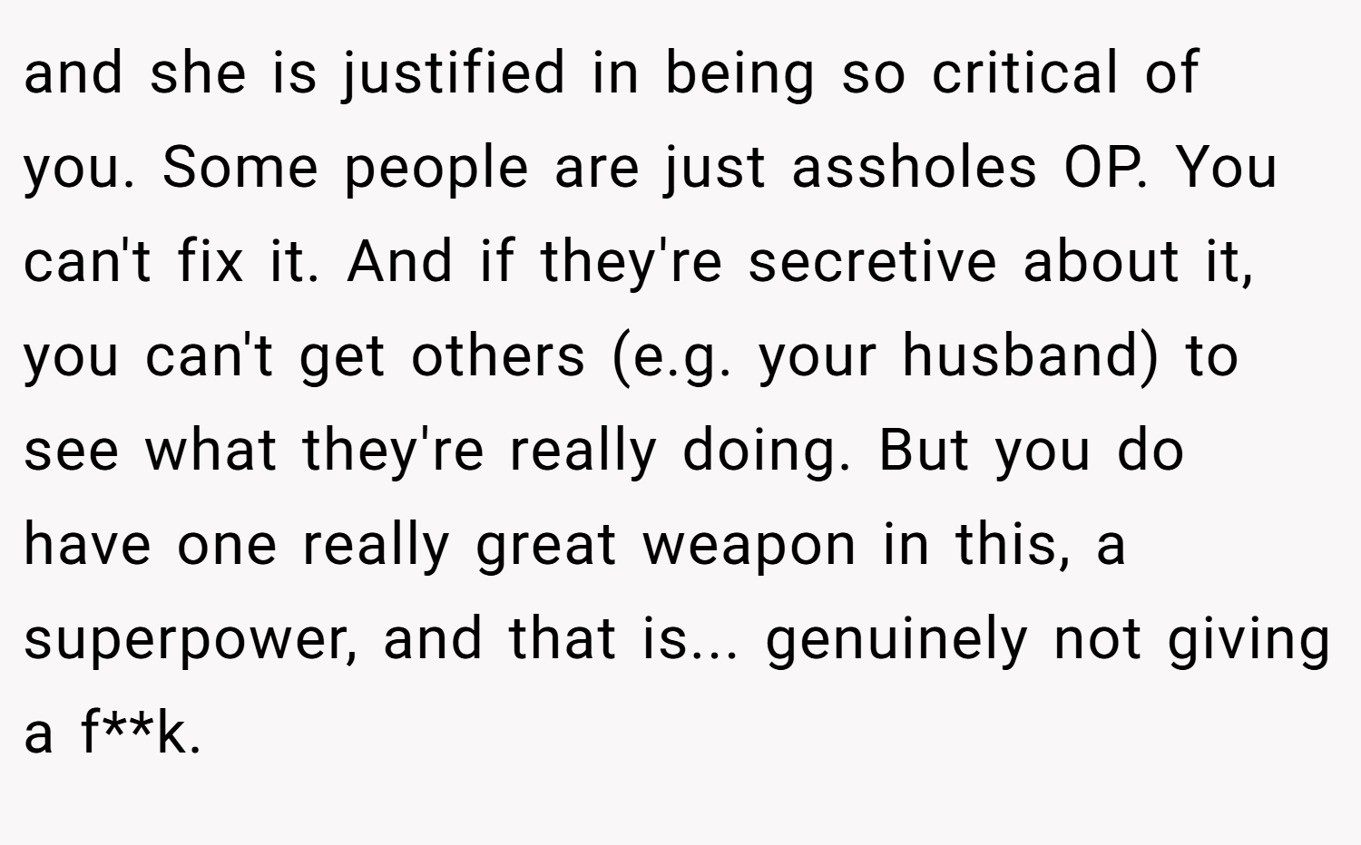 and she is justified in being so critical of you. Some people are just assholes OP. You can't fix it. And if they're secretive about it, you can't get others (e.g. your husband) to see what they're really doing. But you do have one really great weapon in this, a superpower, and that is... genuinely not giving a f**k.