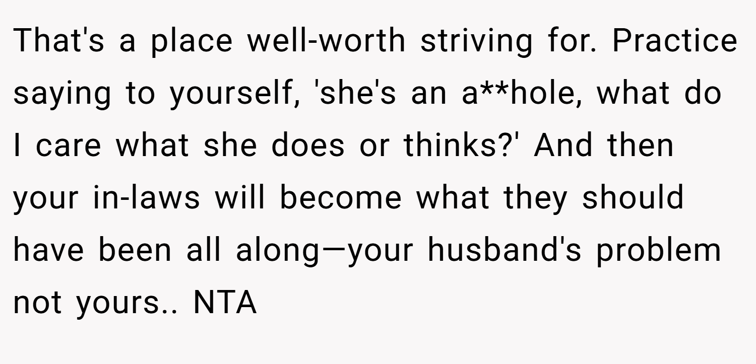 That's a place well-worth striving for. Practice saying to yourself, 'she's an a**hole, what do I care what she does or thinks?' And then your in-laws will become what they should have been all along—your husband's problem not yours.. NTA