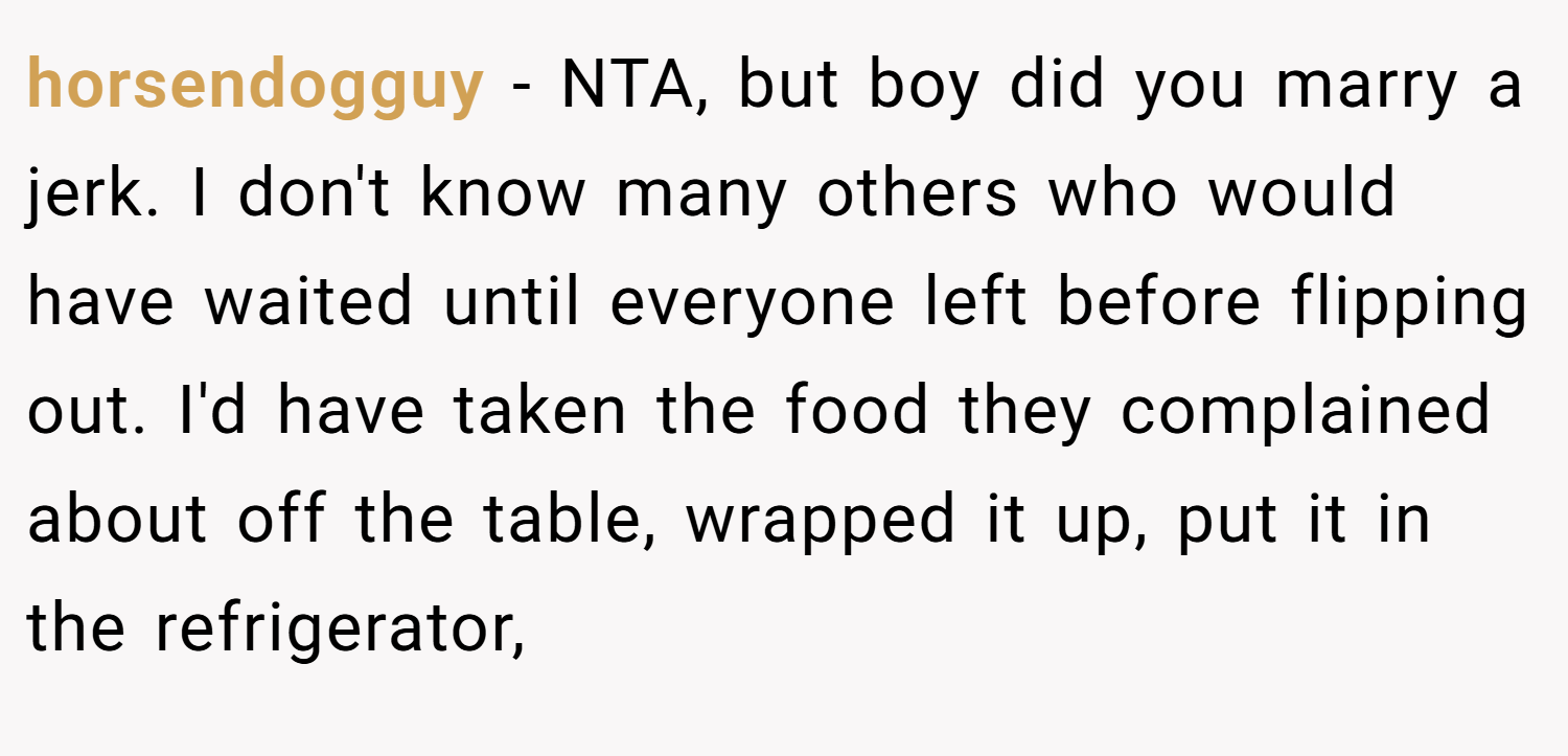 horsendogguy − NTA, but boy did you marry a jerk. I don't know many others who would have waited until everyone left before flipping out. I'd have taken the food they complained about off the table, wrapped it up, put it in the refrigerator,