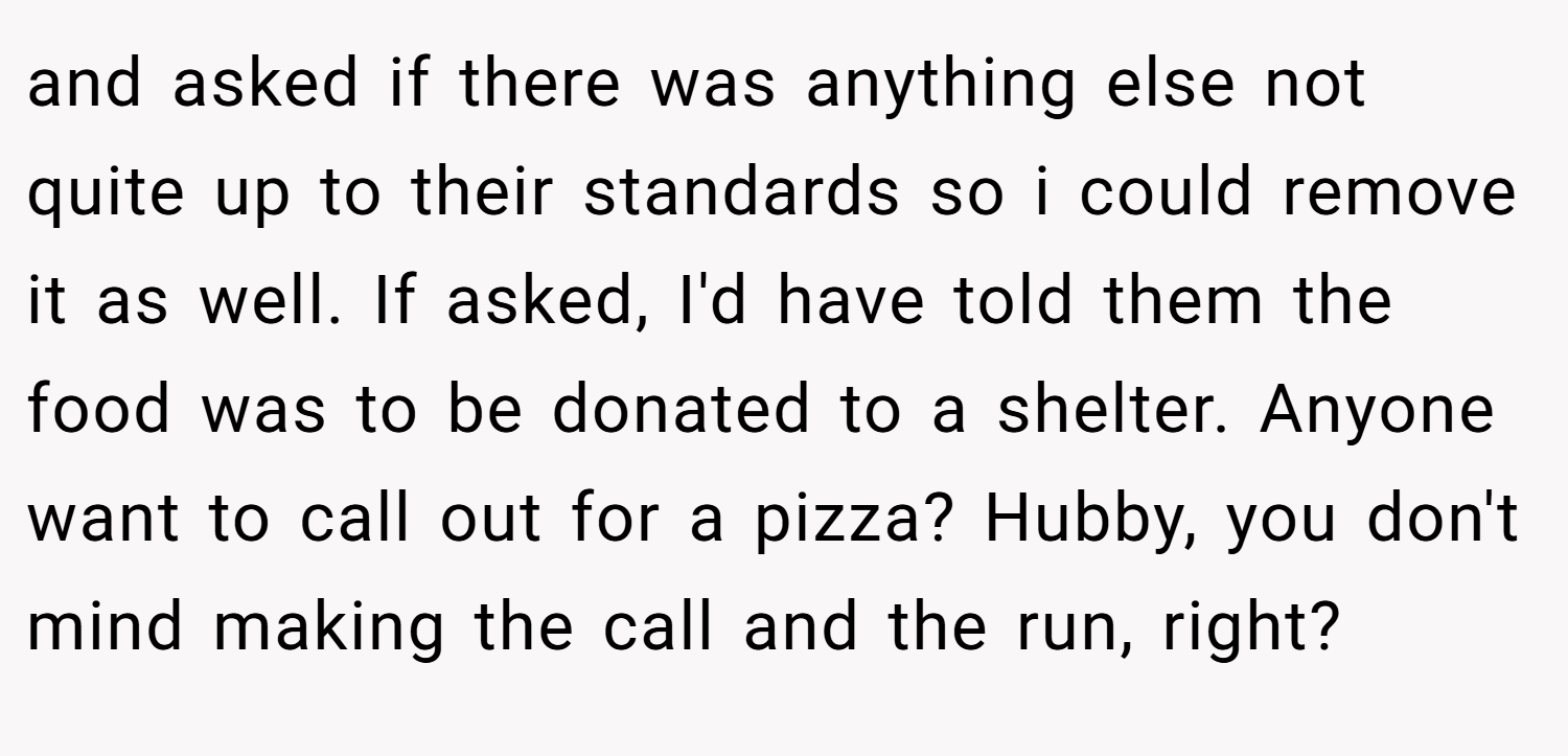 and asked if there was anything else not quite up to their standards so i could remove it as well. If asked, I'd have told them the food was to be donated to a shelter. Anyone want to call out for a pizza? Hubby, you don't mind making the call and the run, right?
