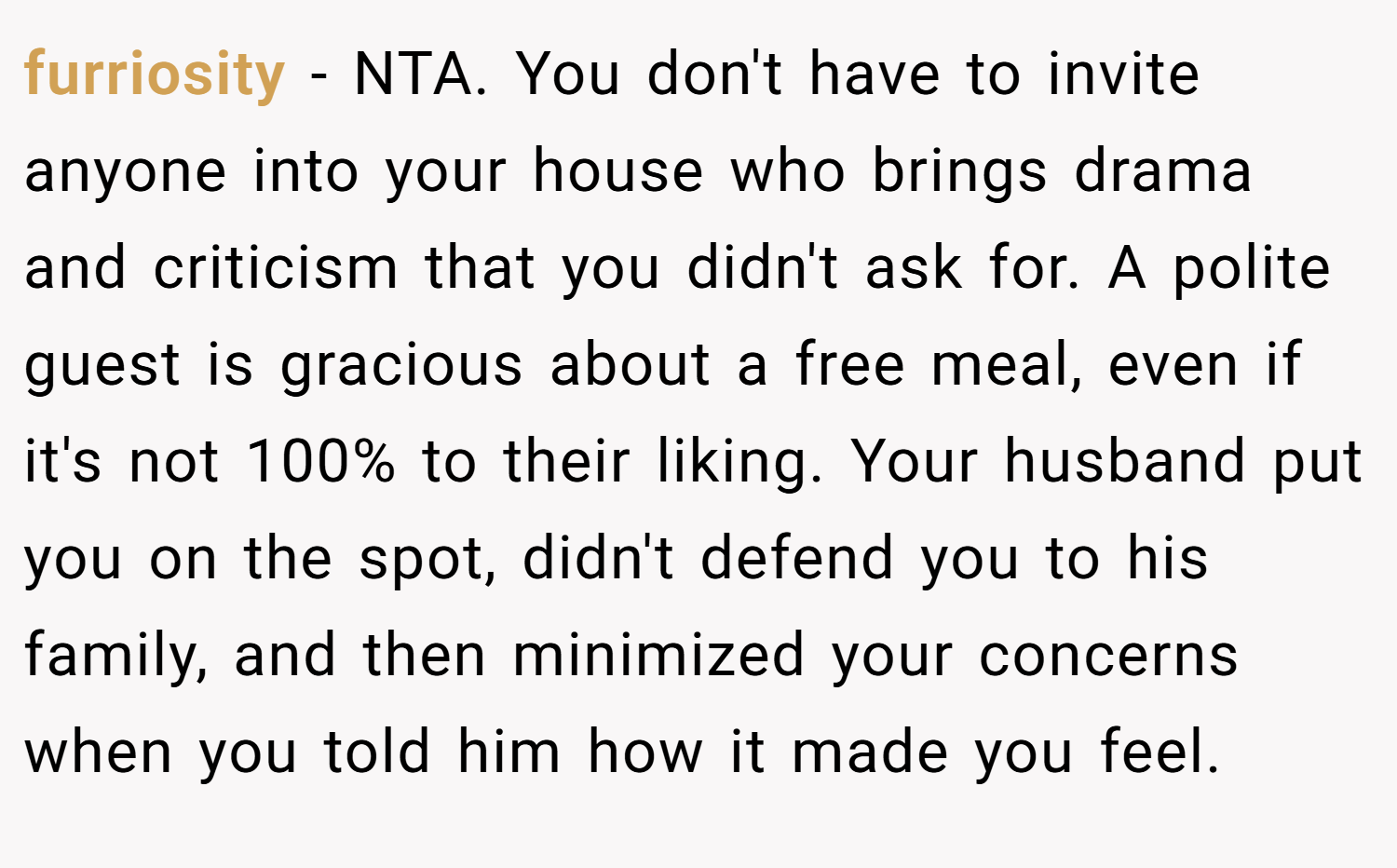 furriosity − NTA. You don't have to invite anyone into your house who brings drama and criticism that you didn't ask for. A polite guest is gracious about a free meal, even if it's not 100% to their liking. Your husband put you on the spot, didn't defend you to his family, and then minimized your concerns when you told him how it made you feel.
