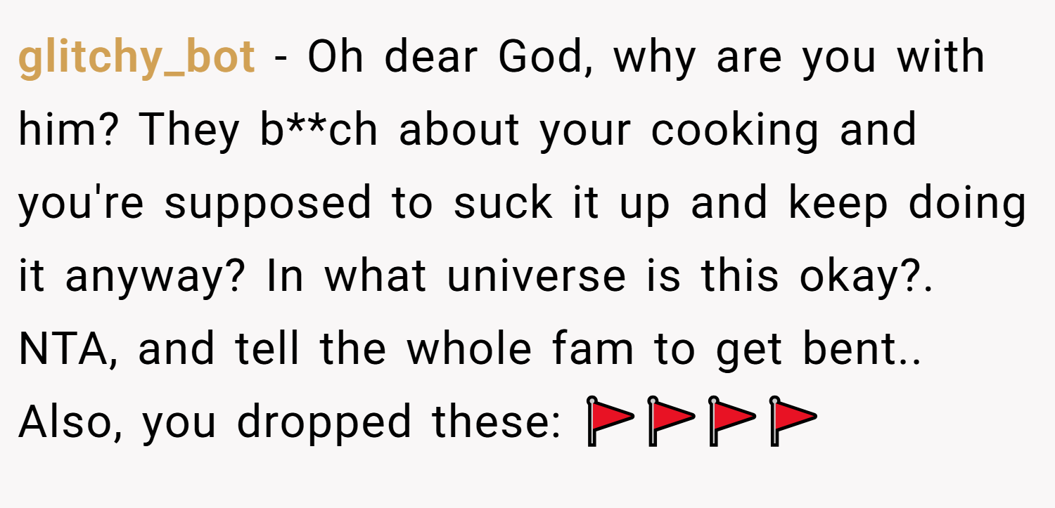 glitchy_bot − Oh dear God, why are you with him? They b**ch about your cooking and you're supposed to suck it up and keep doing it anyway? In what universe is this okay?. NTA, and tell the whole fam to get bent.. Also, you dropped these: 🚩🚩🚩🚩