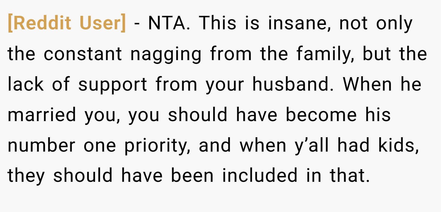 [Reddit User] − NTA. This is insane, not only the constant nagging from the family, but the lack of support from your husband. When he married you, you should have become his number one priority, and when y’all had kids, they should have been included in that.