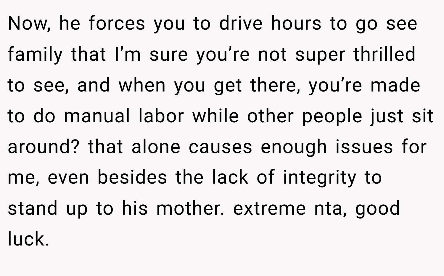 Now, he forces you to drive hours to go see family that I’m sure you’re not super thrilled to see, and when you get there, you’re made to do manual labor while other people just sit around? that alone causes enough issues for me, even besides the lack of integrity to stand up to his mother. extreme nta, good luck.