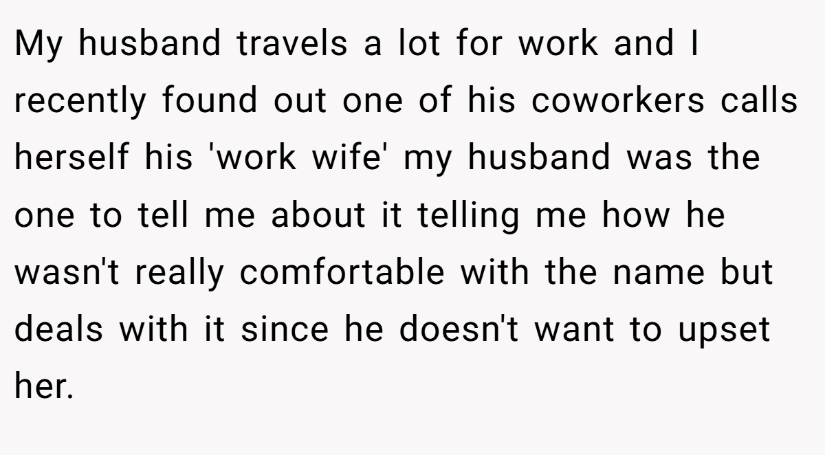 My husband travels a lot for work and I recently found out one of his coworkers calls herself his 'work wife' my husband was the one to tell me about it telling me how he wasn't really comfortable with the name but deals with it since he doesn't want to upset her.