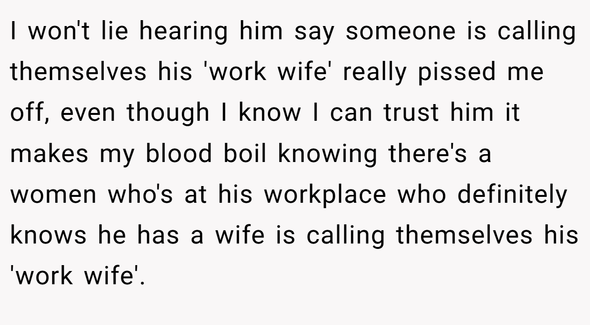 I won't lie hearing him say someone is calling themselves his 'work wife' really pissed me off, even though I know I can trust him it makes my blood boil knowing there's a women who's at his workplace who definitely knows he has a wife is calling themselves his 'work wife'.