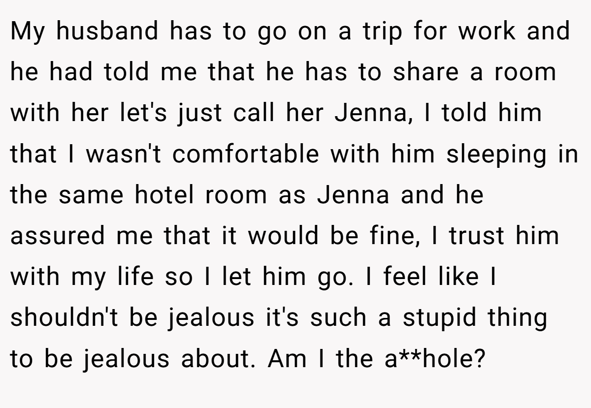 My husband has to go on a trip for work and he had told me that he has to share a room with her let's just call her Jenna, I told him that I wasn't comfortable with him sleeping in the same hotel room as Jenna and he assured me that it would be fine, I trust him with my life so I let him go. I feel like I shouldn't be jealous it's such a stupid thing to be jealous about. Am I the a**hole?