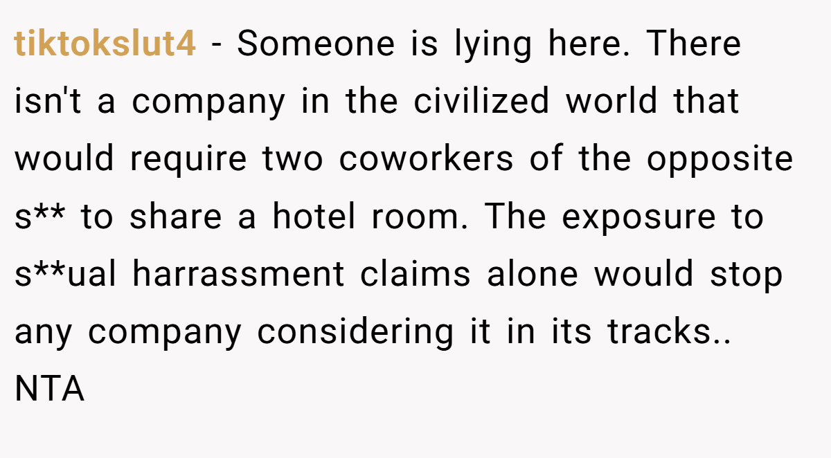 tiktokslut4 − Someone is lying here. There isn't a company in the civilized world that would require two coworkers of the opposite s** to share a hotel room. The exposure to s**ual harrassment claims alone would stop any company considering it in its tracks.. NTA