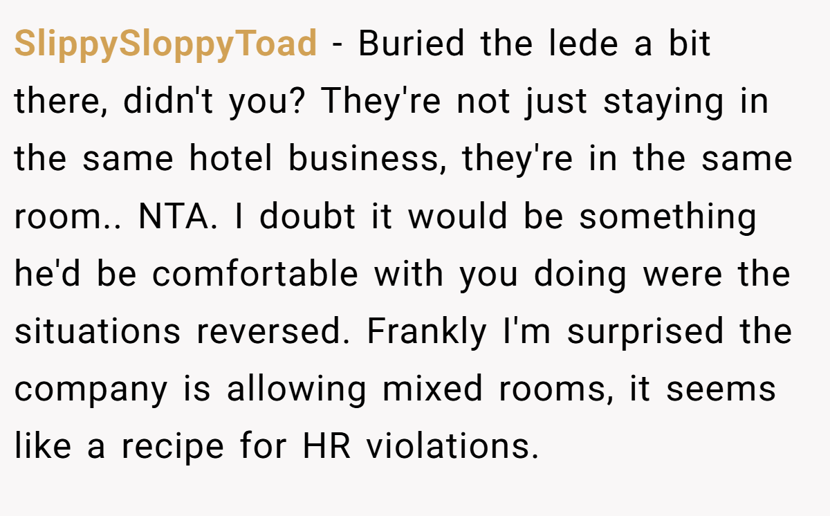 SlippySloppyToad − Buried the lede a bit there, didn't you? They're not just staying in the same hotel business, they're in the same room.. NTA. I doubt it would be something he'd be comfortable with you doing were the situations reversed. Frankly I'm surprised the company is allowing mixed rooms, it seems like a recipe for HR violations.