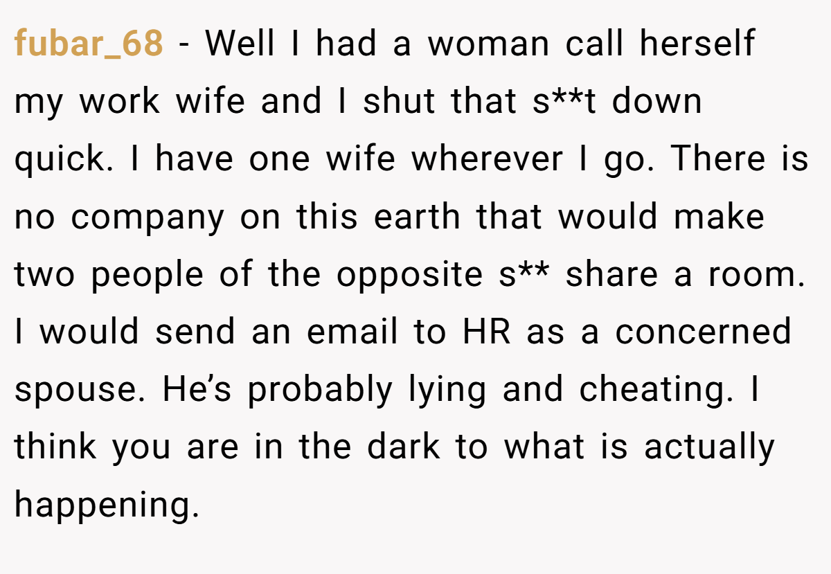 fubar_68 − Well I had a woman call herself my work wife and I shut that s**t down quick. I have one wife wherever I go. There is no company on this earth that would make two people of the opposite s** share a room. I would send an email to HR as a concerned spouse. He’s probably lying and cheating. I think you are in the dark to what is actually happening.