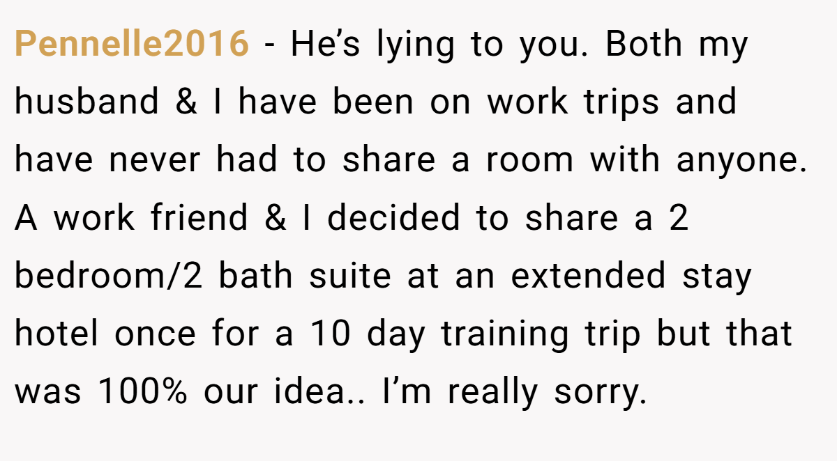 Pennelle2016 − He’s lying to you. Both my husband & I have been on work trips and have never had to share a room with anyone. A work friend & I decided to share a 2 bedroom/2 bath suite at an extended stay hotel once for a 10 day training trip but that was 100% our idea.. I’m really sorry.