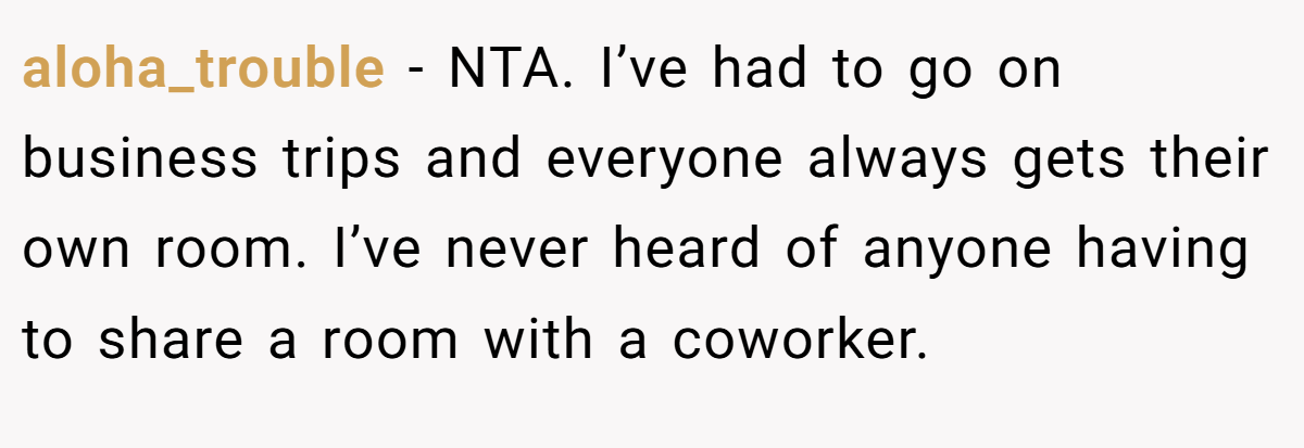 aloha_trouble − NTA. I’ve had to go on business trips and everyone always gets their own room. I’ve never heard of anyone having to share a room with a coworker.