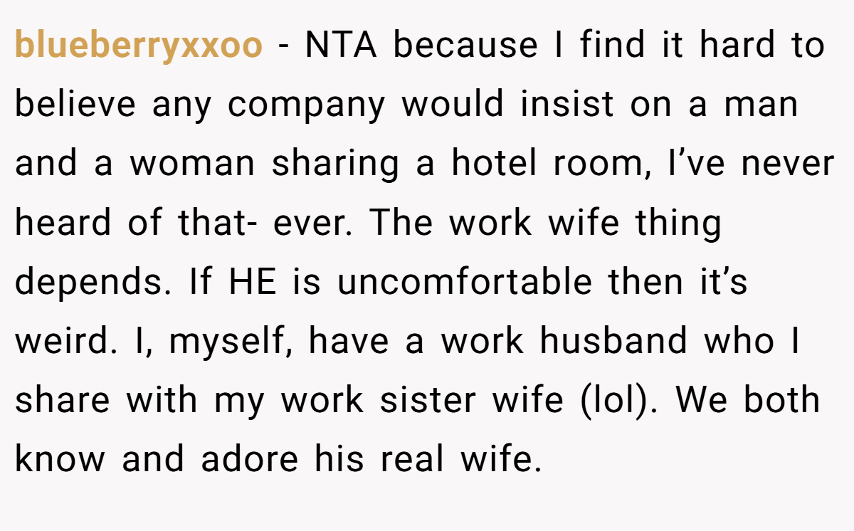 blueberryxxoo − NTA because I find it hard to believe any company would insist on a man and a woman sharing a hotel room, I’ve never heard of that- ever. The work wife thing depends. If HE is uncomfortable then it’s weird. I, myself, have a work husband who I share with my work sister wife (lol). We both know and adore his real wife.